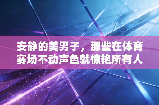 安静的美男子，那些在体育赛场不动声色就惊艳所有人的反差狠人