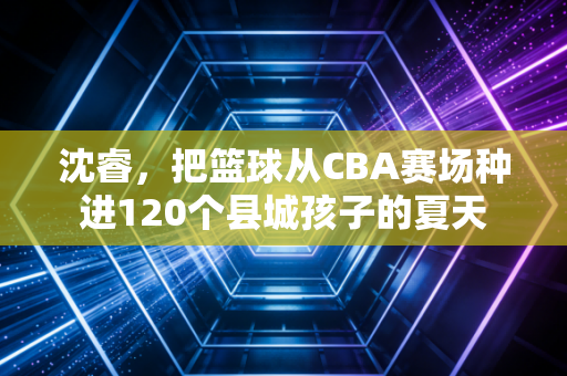 沈睿，把篮球从CBA赛场种进120个县城孩子的夏天