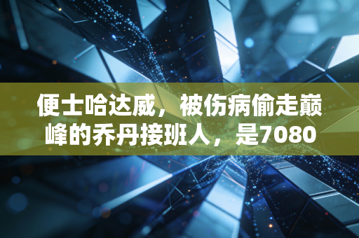 便士哈达威，被伤病偷走巅峰的乔丹接班人，是7080后球迷的青春白月光