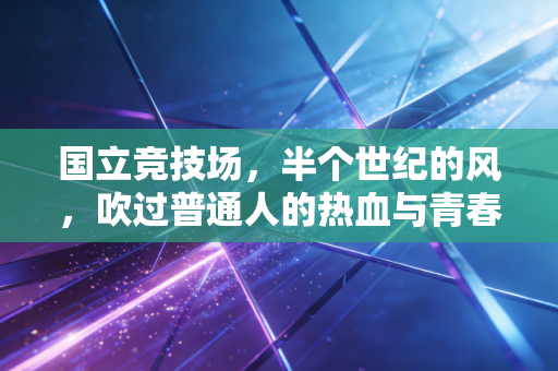 国立竞技场,半个世纪的风,吹过普通人的热血与青春 国立竞技场,半个世纪的风,吹过普通人的热血与青春