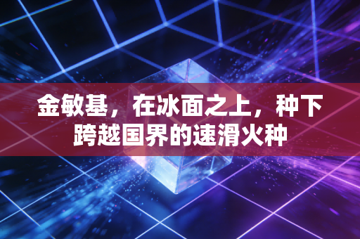 金敏基，在冰面之上，种下跨越国界的速滑火种