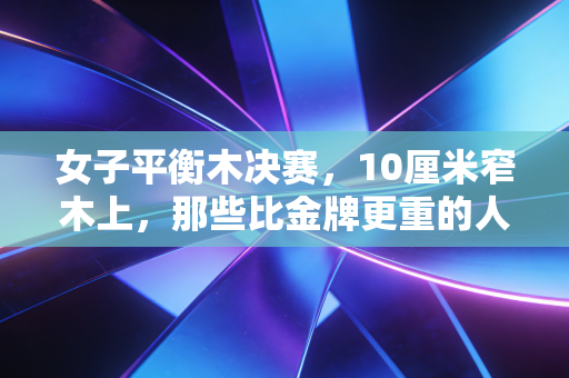 女子平衡木决赛,10厘米窄木上,那些比金牌更重的人生弧光 女子平衡木决赛,10厘米窄木上,那些比金牌更重的人生弧光