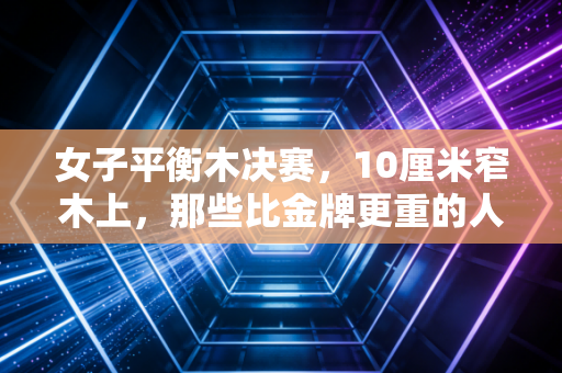 女子平衡木决赛，10厘米窄木上，那些比金牌更重的人生弧光