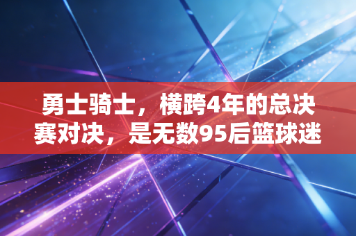 勇士骑士，横跨4年的总决赛对决，是无数95后篮球迷刻在骨血里的青春坐标