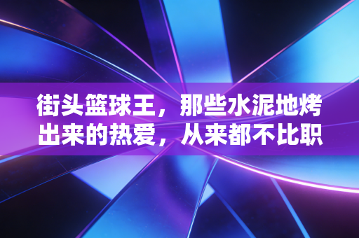 街头篮球王，那些水泥地烤出来的热爱，从来都不比职业赛场轻