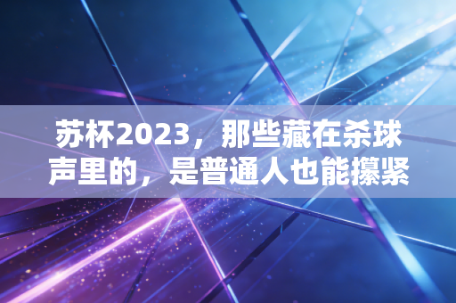 苏杯2023,那些藏在杀球声里的,是普通人也能攥紧的热血 苏杯2023,那些藏在杀球声里的,是普通人也能攥紧的热血