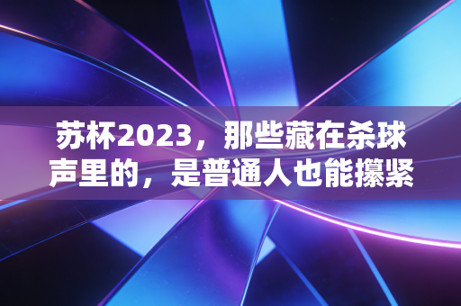 苏杯2023,那些藏在杀球声里的,是普通人也能攥紧的热血 苏杯2023,那些藏在杀球声里的,是普通人也能攥紧的热血