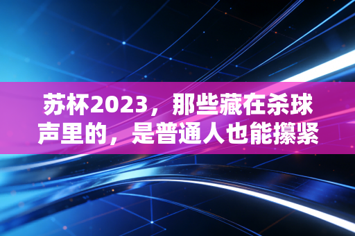 苏杯2023，那些藏在杀球声里的，是普通人也能攥紧的热血