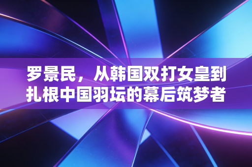 罗景民,从韩国双打女皇到扎根中国羽坛的幕后筑梦者 罗景民,从韩国双打女皇到扎根中国羽坛的幕后筑梦者