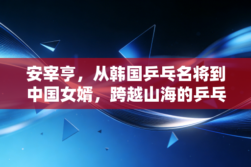 安宰亨,从韩国乒乓名将到中国女婿,跨越山海的乒乓情缘从来不是爽文 安宰亨,从韩国乒乓名将到中国女婿,跨越山海的乒乓情缘从来不是爽文