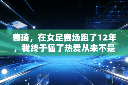 曹琦，在女足赛场跑了12年，我终于懂了热爱从来不是单箭头
