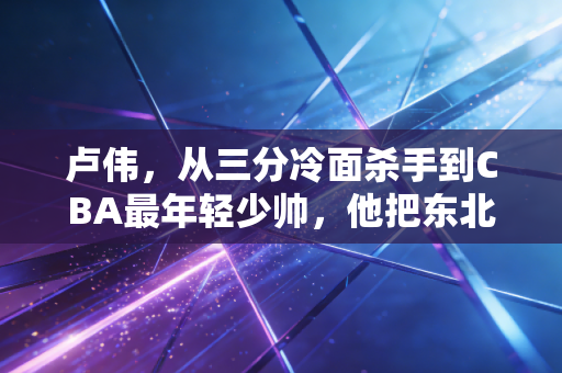 卢伟，从三分冷面杀手到CBA最年轻少帅，他把东北人的韧劲儿刻进篮球骨血里