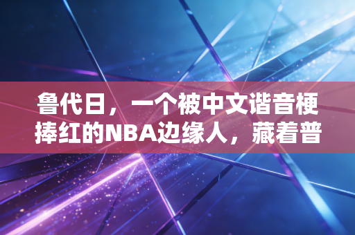 鲁代日，一个被中文谐音梗捧红的NBA边缘人，藏着普通人最热血的体育梦