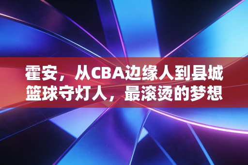 霍安,从CBA边缘人到县城篮球守灯人,最滚烫的梦想从来都在水泥球场 霍安,从CBA边缘人到县城篮球守灯人,最滚烫的梦想从来都在水泥球场