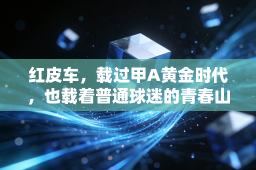 红皮车,载过甲A黄金时代,也载着普通球迷的青春山海 红皮车,载过甲A黄金时代,也载着普通球迷的青春山海