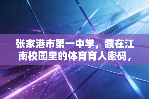 张家港市第一中学,藏在江南校园里的体育育人密码,让每个孩子都能跑出自带光的青春 张家港市第一中学,藏在江南校园里的体育育人密码,让每个孩子都能跑出自带光的青春