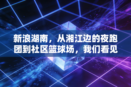 新浪湖南，从湘江边的夜跑团到社区篮球场，我们看见普通人的体育生命力