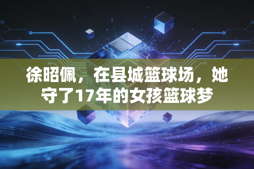 徐昭佩，在县城篮球场，她守了17年的女孩篮球梦