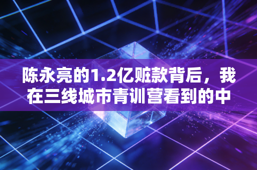 陈永亮的1.2亿赃款背后，我在三线城市青训营看到的中国足球真相