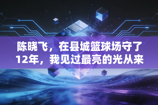陈晓飞，在县城篮球场守了12年，我见过最亮的光从来不是职业赛场的聚光灯