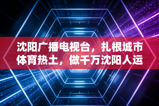 沈阳广播电视台，扎根城市体育热土，做千万沈阳人运动生活的同行者