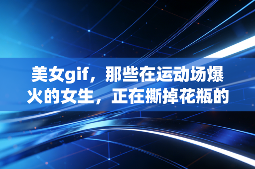 美女gif,那些在运动场爆火的女生,正在撕掉花瓶的刻板标签 美女gif,那些在运动场爆火的女生,正在撕掉花瓶的刻板标签