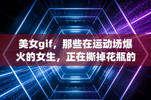 美女gif，那些在运动场爆火的女生，正在撕掉花瓶的刻板标签