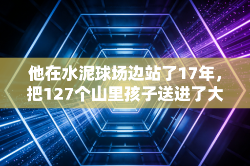 他在水泥球场边站了17年,把127个山里孩子送进了大学校园 他在水泥球场边站了17年,把127个山里孩子送进了大学校园
