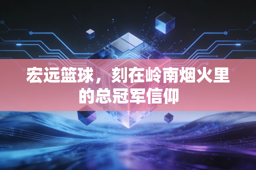 宏远篮球,刻在岭南烟火里的总冠军信仰 宏远篮球,刻在岭南烟火里的总冠军信仰