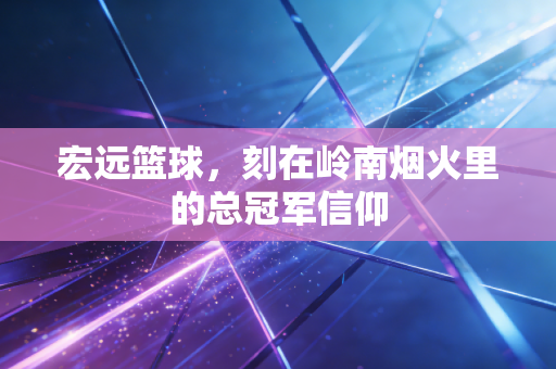 宏远篮球,刻在岭南烟火里的总冠军信仰 宏远篮球,刻在岭南烟火里的总冠军信仰