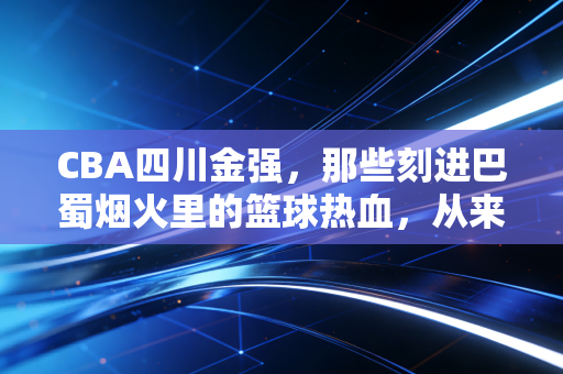 CBA四川金强,那些刻进巴蜀烟火里的篮球热血,从来不止是输赢 CBA四川金强,那些刻进巴蜀烟火里的篮球热血,从来不止是输赢