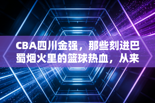 CBA四川金强,那些刻进巴蜀烟火里的篮球热血,从来不止是输赢 CBA四川金强,那些刻进巴蜀烟火里的篮球热血,从来不止是输赢