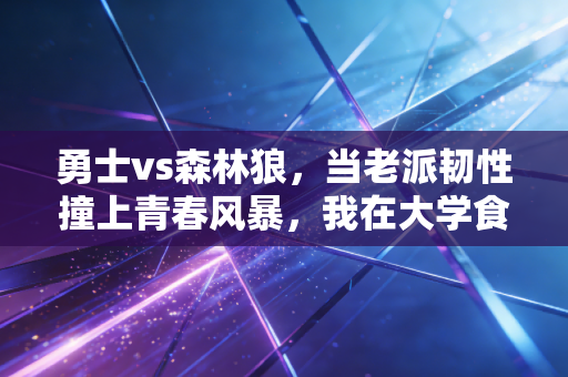 勇士vs森林狼，当老派韧性撞上青春风暴，我在大学食堂看哭的那3小时