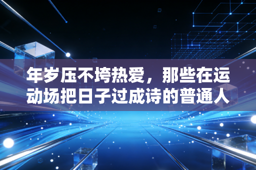 年岁压不垮热爱，那些在运动场把日子过成诗的普通人