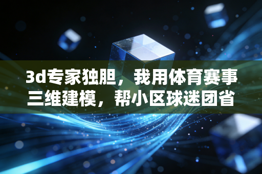 3d专家独胆，我用体育赛事三维建模，帮小区球迷团省了十几万门票冤枉钱