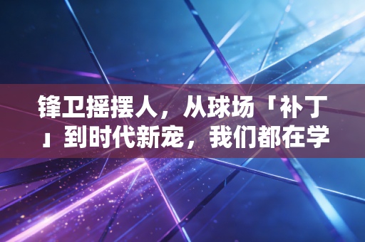 锋卫摇摆人,从球场「补丁」到时代新宠,我们都在学他们的生存法则 锋卫摇摆人,从球场「补丁」到时代新宠,我们都在学他们的生存法则