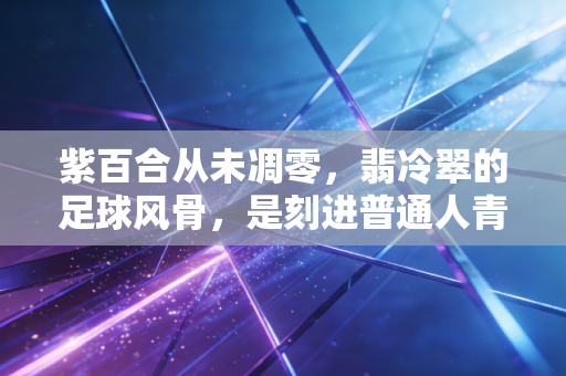 紫百合从未凋零，翡冷翠的足球风骨，是刻进普通人青春里的浪漫注脚
