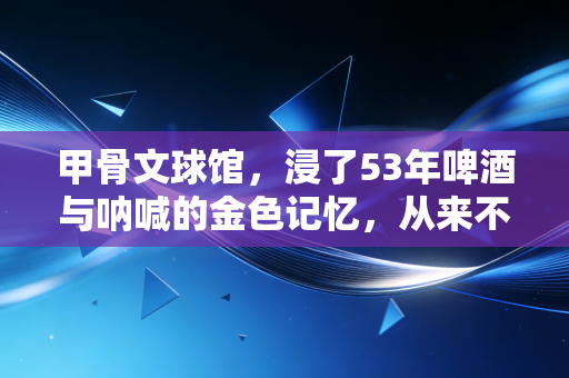 甲骨文球馆，浸了53年啤酒与呐喊的金色记忆，从来不是过眼云烟