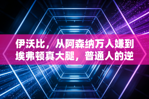 伊沃比,从阿森纳万人嫌到埃弗顿真大腿,普通人的逆袭从来没有爽文滤镜 伊沃比,从阿森纳万人嫌到埃弗顿真大腿,普通人的逆袭从来没有爽文滤镜