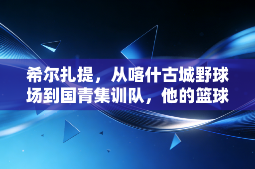 希尔扎提，从喀什古城野球场到国青集训队，他的篮球路装着十万个新疆少年的梦
