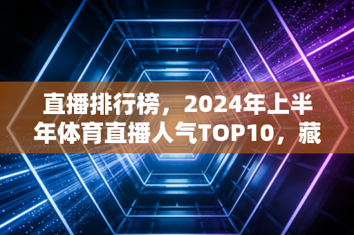 直播排行榜,2024年上半年体育直播人气TOP10,藏着中国体育观众的新偏好 直播排行榜,2024年上半年体育直播人气TOP10,藏着中国体育观众的新偏好