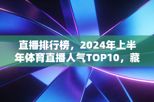 直播排行榜,2024年上半年体育直播人气TOP10,藏着中国体育观众的新偏好 直播排行榜,2024年上半年体育直播人气TOP10,藏着中国体育观众的新偏好