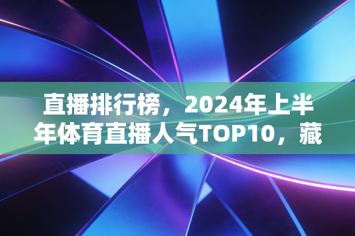 直播排行榜，2024年上半年体育直播人气TOP10，藏着中国体育观众的新偏好