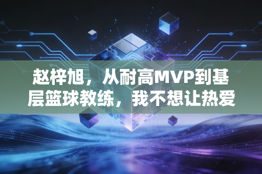 赵梓旭，从耐高MVP到基层篮球教练，我不想让热爱只停在18岁的球场
