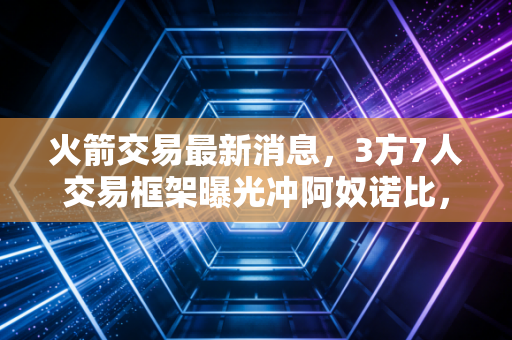 火箭交易最新消息，3方7人交易框架曝光冲阿奴诺比，斯通要梭哈未来赌当下？