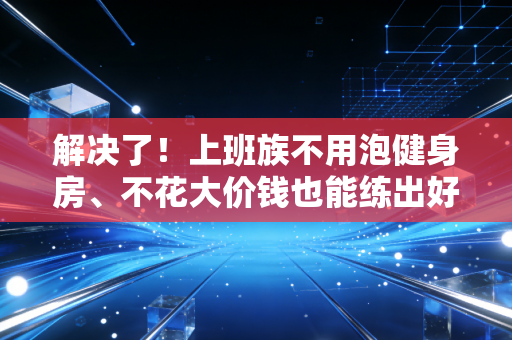 解决了！上班族不用泡健身房、不花大价钱也能练出好状态的实操指南