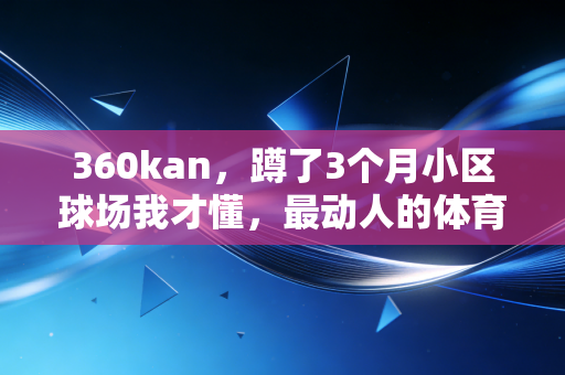 360kan，蹲了3个月小区球场我才懂，最动人的体育从来不在奥运聚光灯下