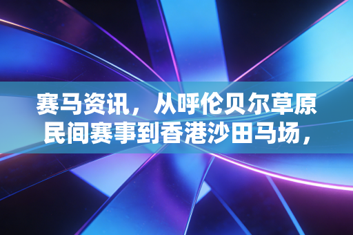 赛马资讯，从呼伦贝尔草原民间赛事到香港沙田马场，我看见这项运动正撕掉小众贵族标签