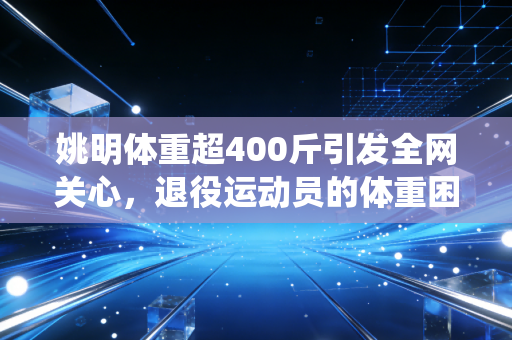 姚明体重超400斤引发全网关心，退役运动员的体重困局，不该只被当作谈资