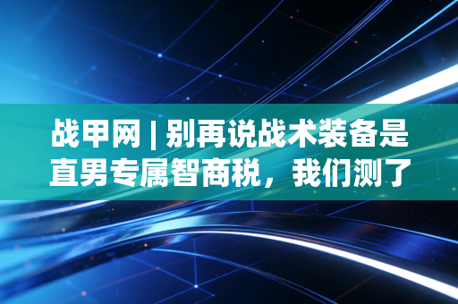 战甲网 | 别再说战术装备是直男专属智商税，我们测了3个月，它才是普通运动爱好者的性价比天花板